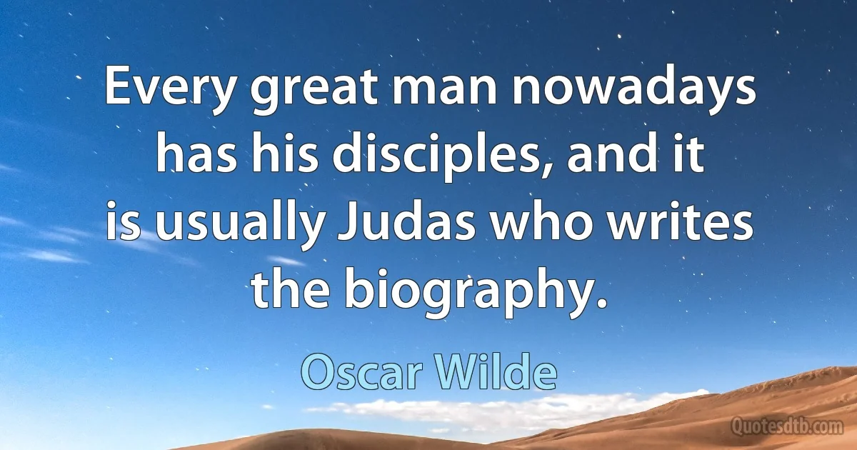 Every great man nowadays has his disciples, and it is usually Judas who writes the biography. (Oscar Wilde)