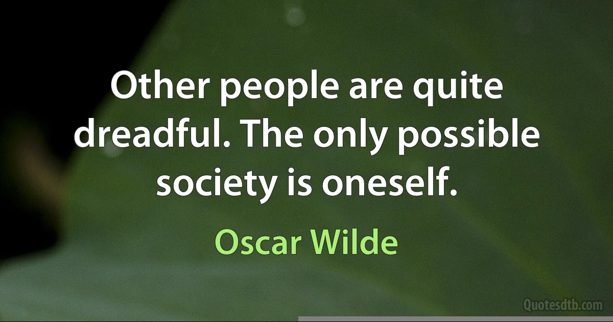 Other people are quite dreadful. The only possible society is oneself. (Oscar Wilde)