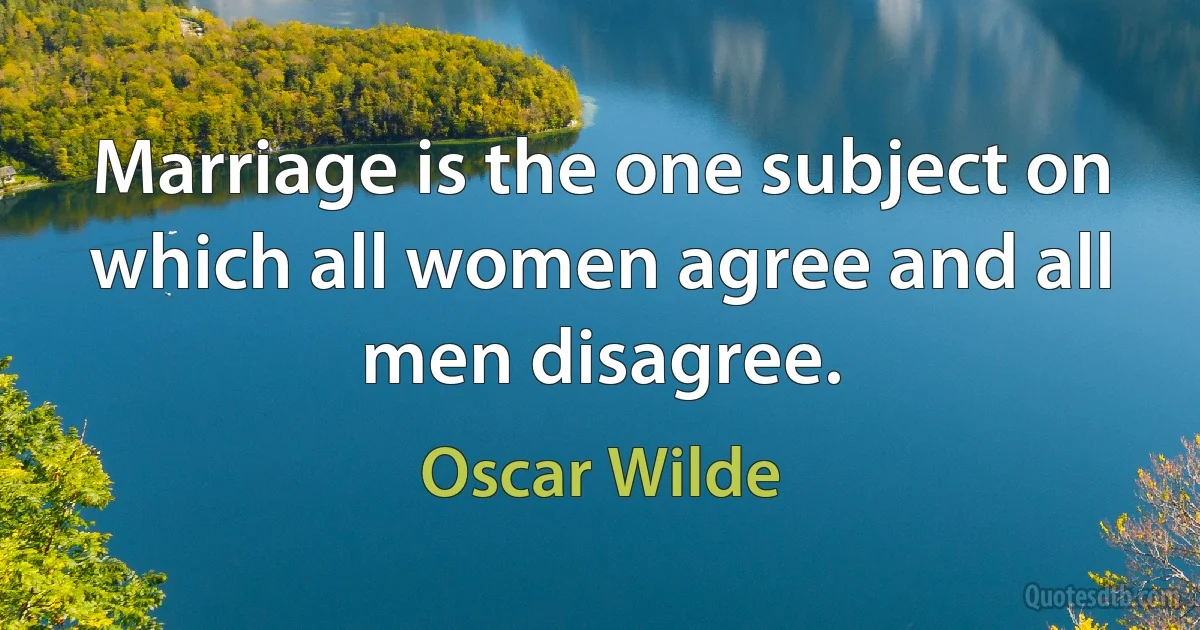 Marriage is the one subject on which all women agree and all men disagree. (Oscar Wilde)