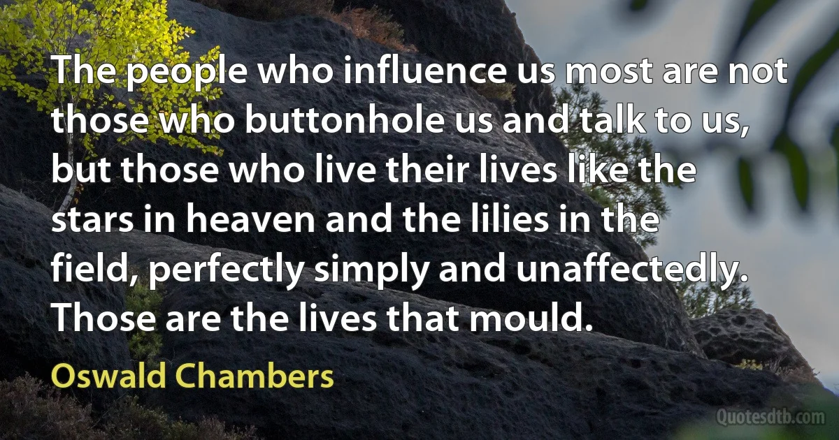 The people who influence us most are not those who buttonhole us and talk to us, but those who live their lives like the stars in heaven and the lilies in the field, perfectly simply and unaffectedly. Those are the lives that mould. (Oswald Chambers)