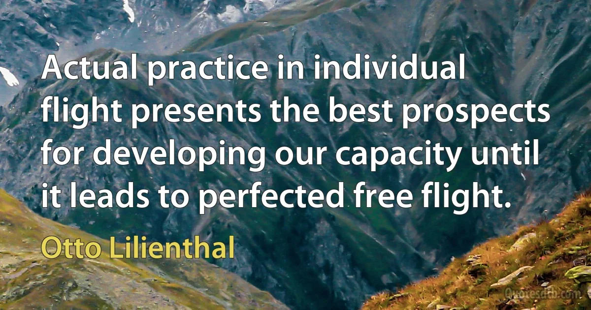 Actual practice in individual flight presents the best prospects for developing our capacity until it leads to perfected free flight. (Otto Lilienthal)