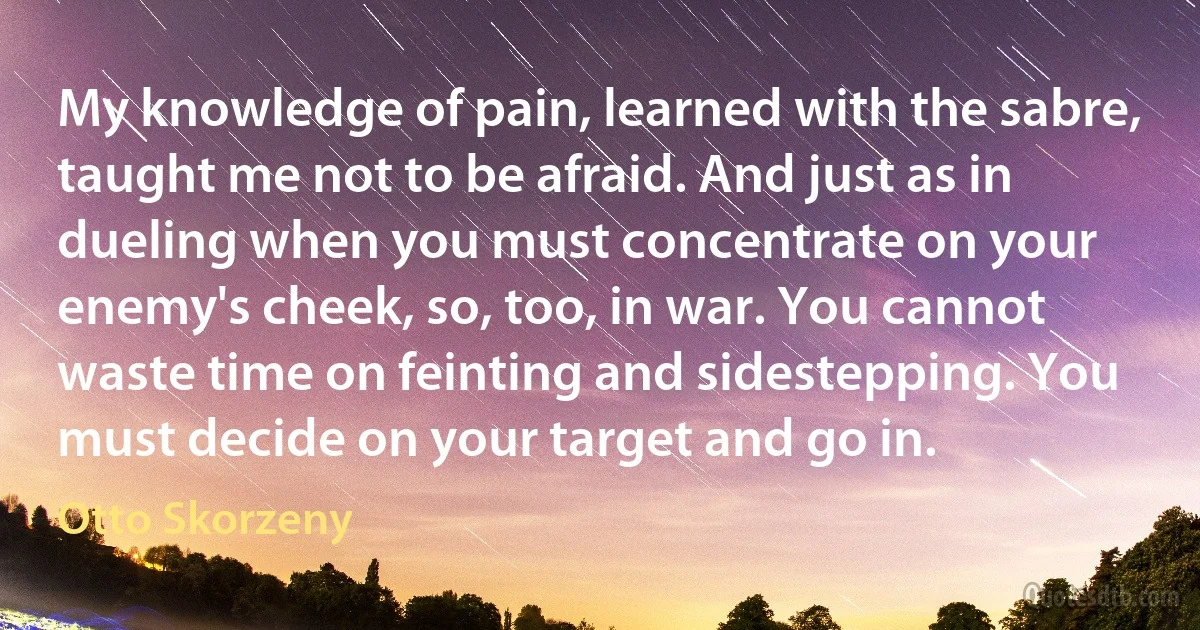 My knowledge of pain, learned with the sabre, taught me not to be afraid. And just as in dueling when you must concentrate on your enemy's cheek, so, too, in war. You cannot waste time on feinting and sidestepping. You must decide on your target and go in. (Otto Skorzeny)