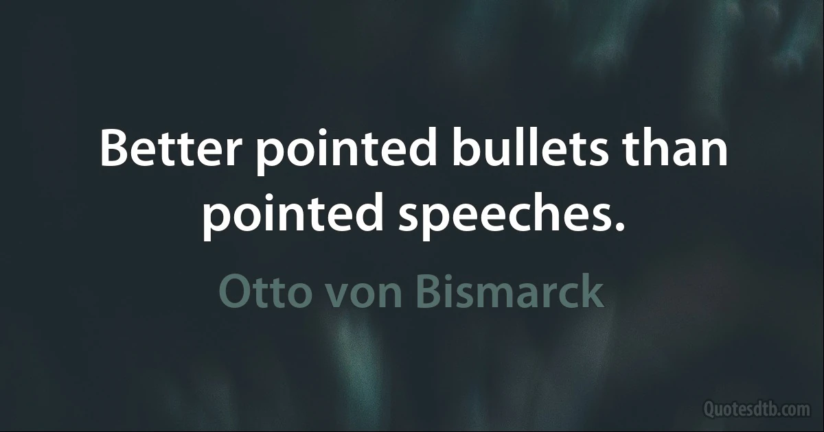 Better pointed bullets than pointed speeches. (Otto von Bismarck)