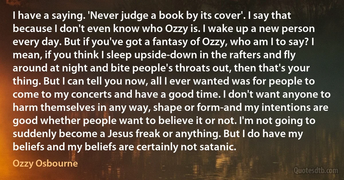 I have a saying. 'Never judge a book by its cover'. I say that because I don't even know who Ozzy is. I wake up a new person every day. But if you've got a fantasy of Ozzy, who am I to say? I mean, if you think I sleep upside-down in the rafters and fly around at night and bite people's throats out, then that's your thing. But I can tell you now, all I ever wanted was for people to come to my concerts and have a good time. I don't want anyone to harm themselves in any way, shape or form-and my intentions are good whether people want to believe it or not. I'm not going to suddenly become a Jesus freak or anything. But I do have my beliefs and my beliefs are certainly not satanic. (Ozzy Osbourne)