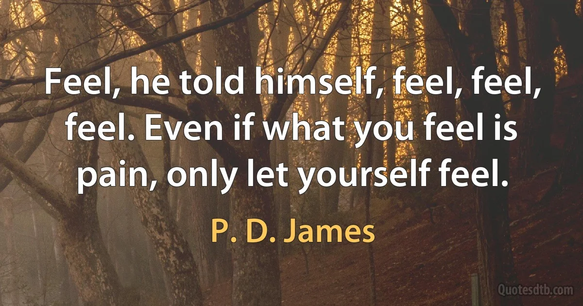 Feel, he told himself, feel, feel, feel. Even if what you feel is pain, only let yourself feel. (P. D. James)