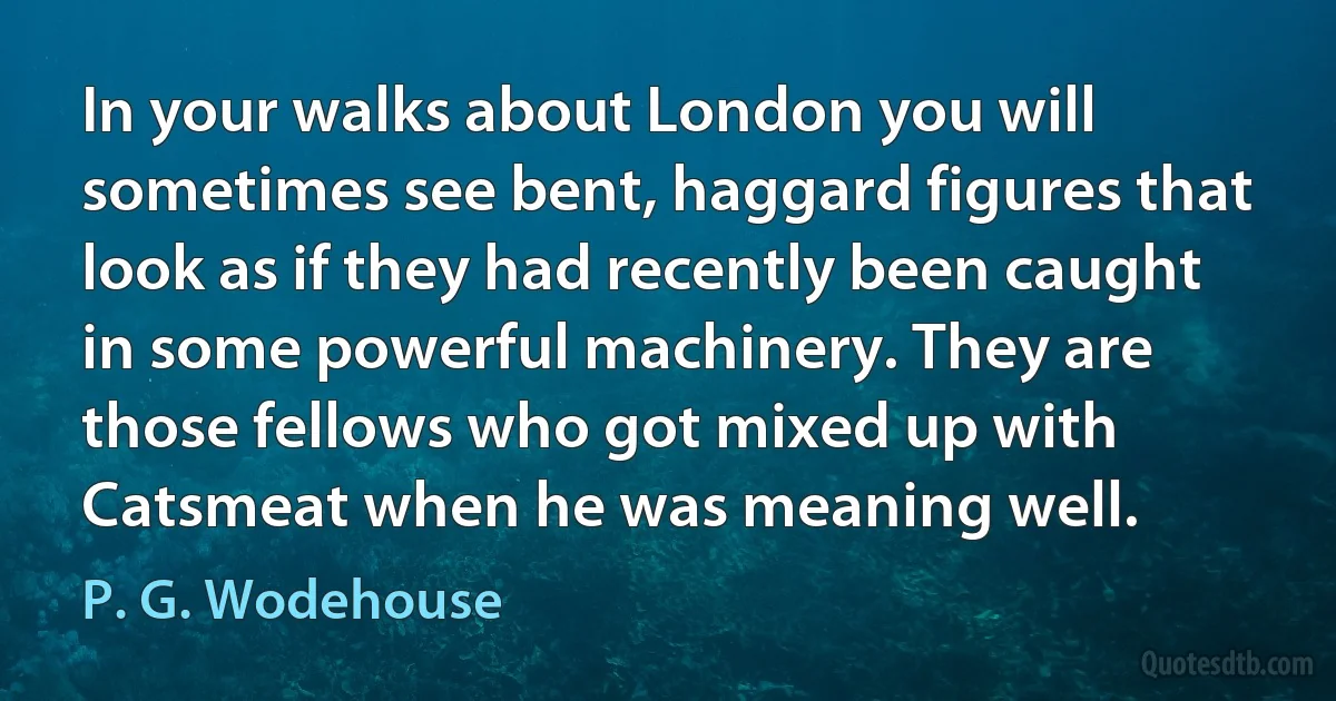 In your walks about London you will sometimes see bent, haggard figures that look as if they had recently been caught in some powerful machinery. They are those fellows who got mixed up with Catsmeat when he was meaning well. (P. G. Wodehouse)