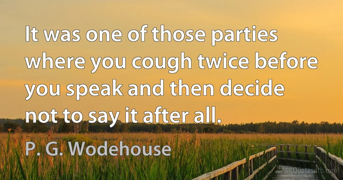 It was one of those parties where you cough twice before you speak and then decide not to say it after all. (P. G. Wodehouse)