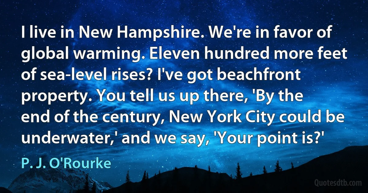 I live in New Hampshire. We're in favor of global warming. Eleven hundred more feet of sea-level rises? I've got beachfront property. You tell us up there, 'By the end of the century, New York City could be underwater,' and we say, 'Your point is?' (P. J. O'Rourke)