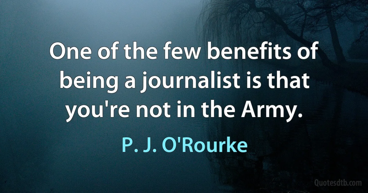 One of the few benefits of being a journalist is that you're not in the Army. (P. J. O'Rourke)