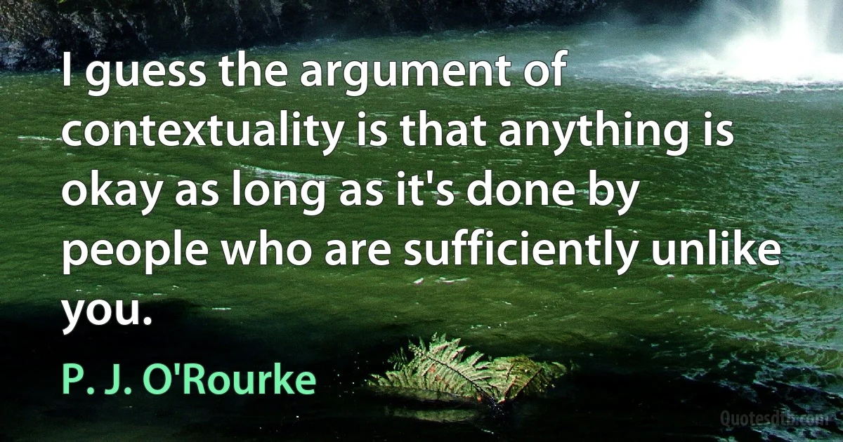 I guess the argument of contextuality is that anything is okay as long as it's done by people who are sufficiently unlike you. (P. J. O'Rourke)