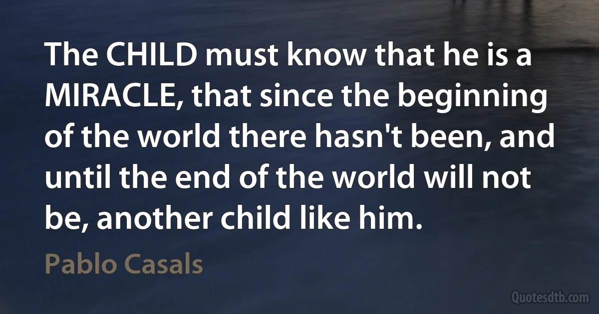 The CHILD must know that he is a MIRACLE, that since the beginning of the world there hasn't been, and until the end of the world will not be, another child like him. (Pablo Casals)