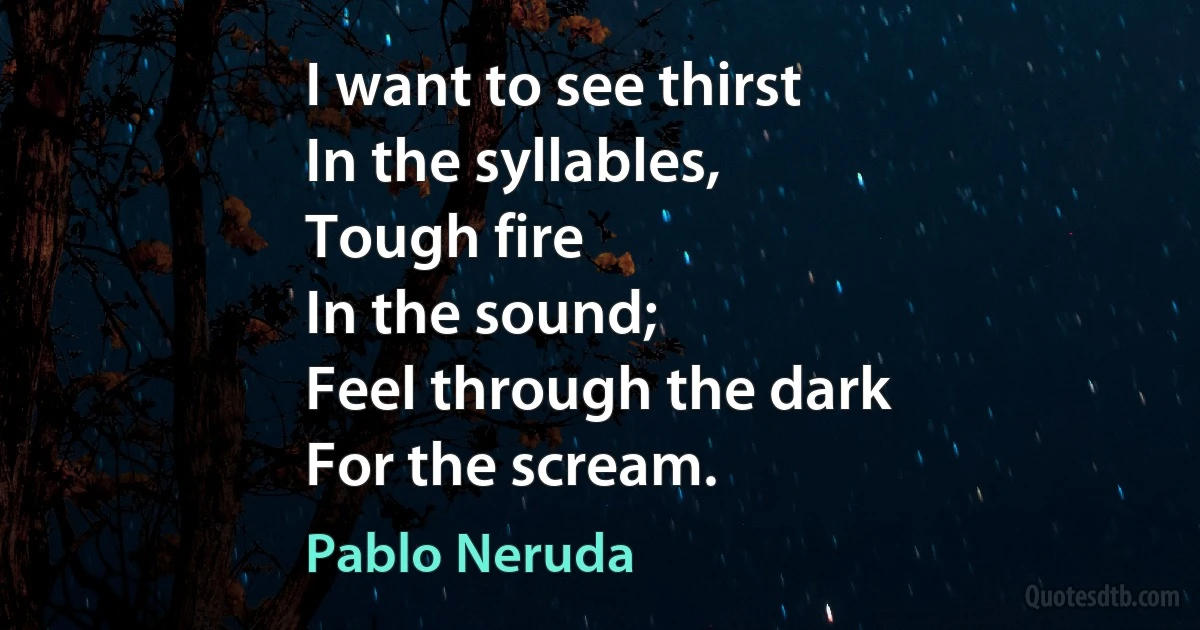 I want to see thirst
In the syllables,
Tough fire
In the sound;
Feel through the dark
For the scream. (Pablo Neruda)