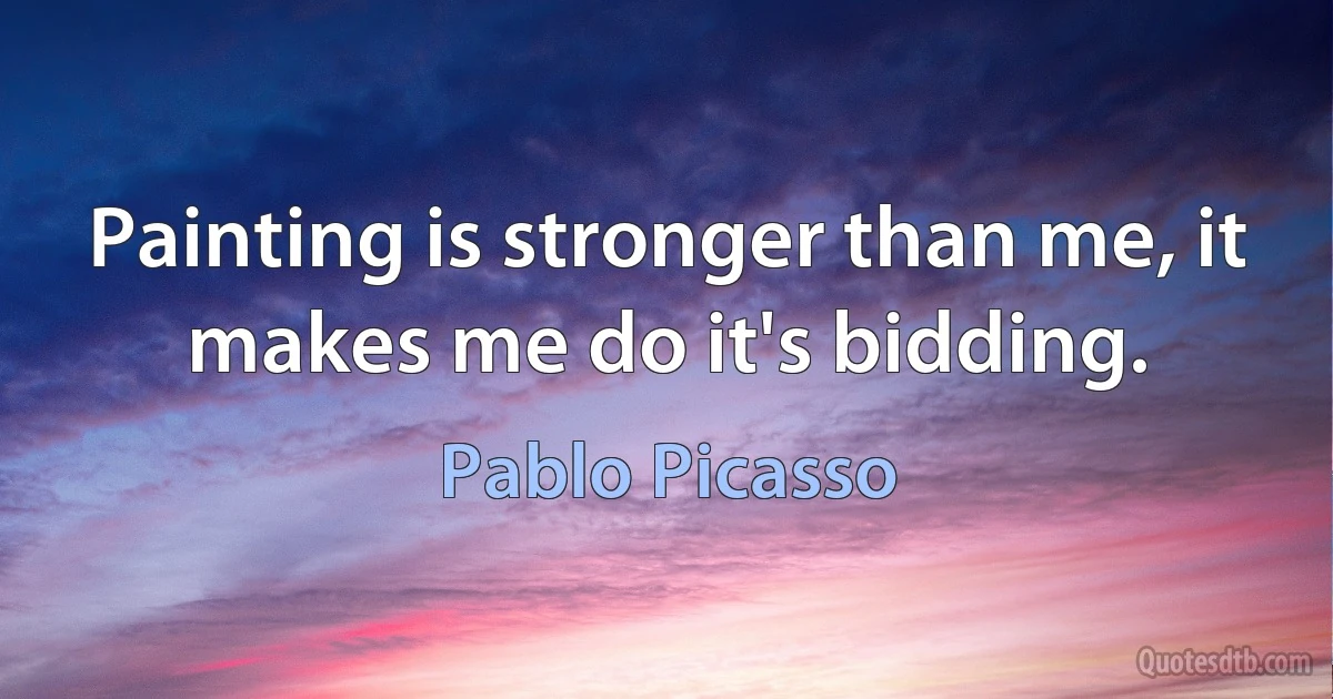 Painting is stronger than me, it makes me do it's bidding. (Pablo Picasso)