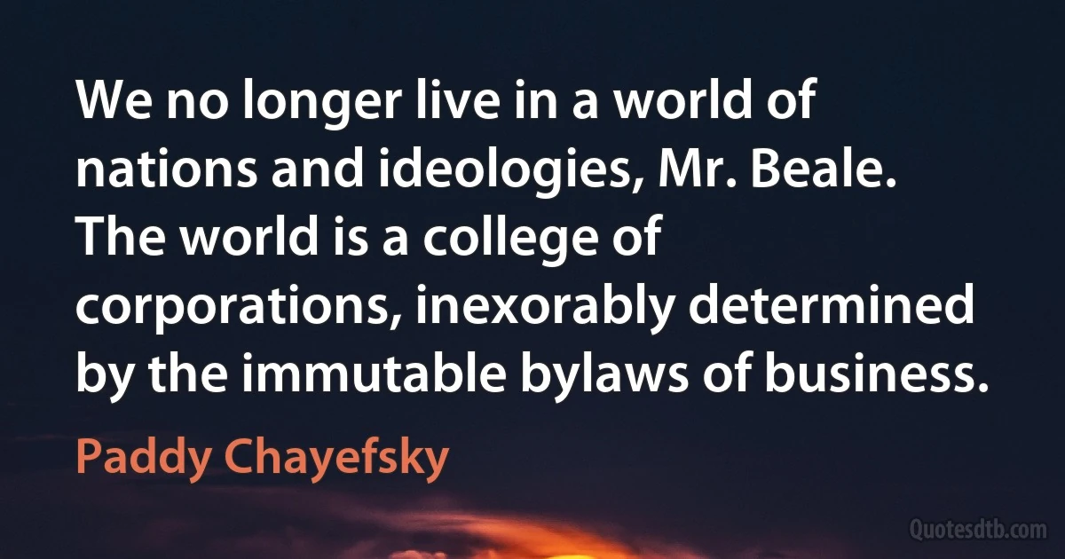 We no longer live in a world of nations and ideologies, Mr. Beale. The world is a college of corporations, inexorably determined by the immutable bylaws of business. (Paddy Chayefsky)