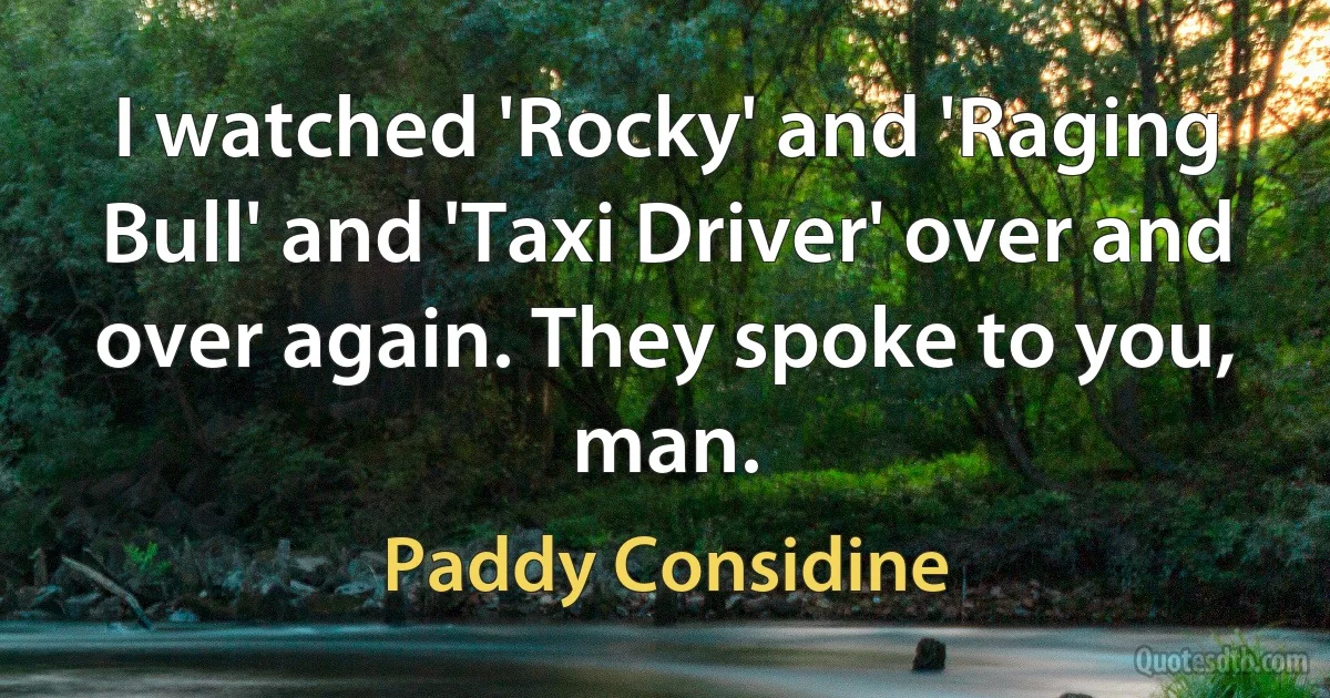 I watched 'Rocky' and 'Raging Bull' and 'Taxi Driver' over and over again. They spoke to you, man. (Paddy Considine)