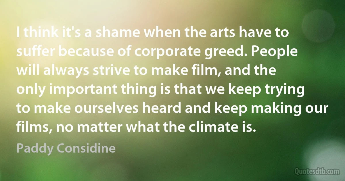 I think it's a shame when the arts have to suffer because of corporate greed. People will always strive to make film, and the only important thing is that we keep trying to make ourselves heard and keep making our films, no matter what the climate is. (Paddy Considine)