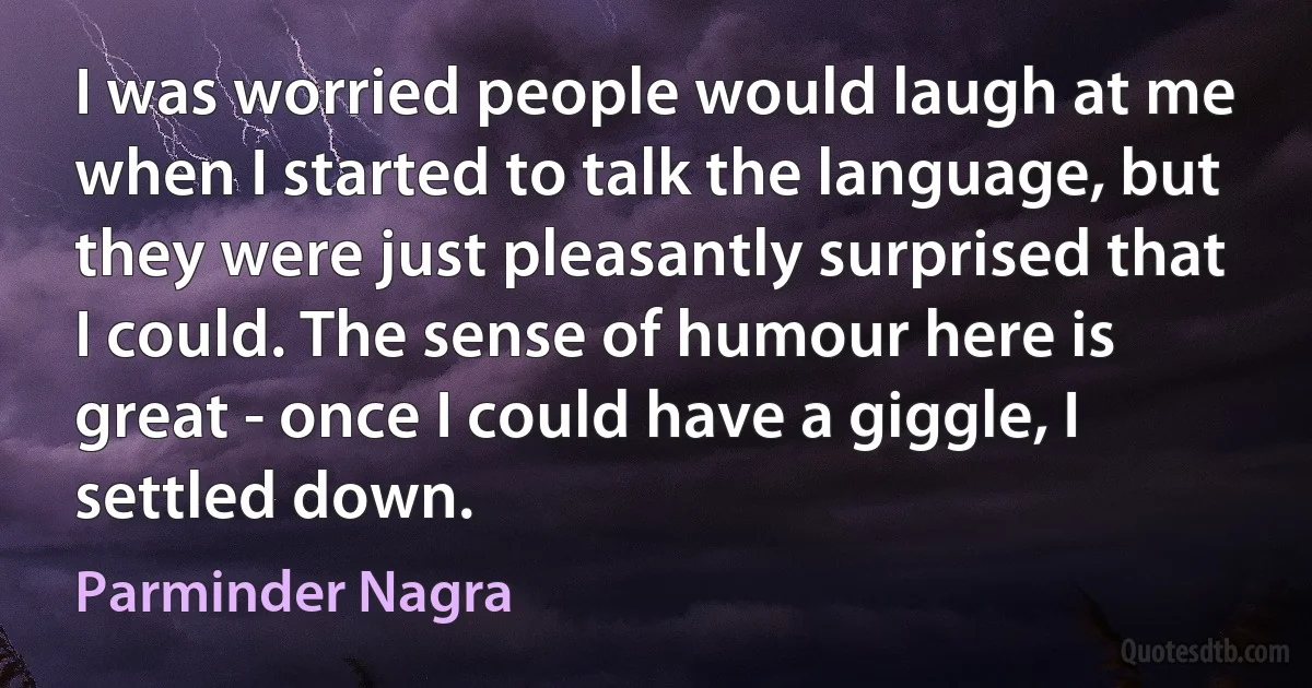 I was worried people would laugh at me when I started to talk the language, but they were just pleasantly surprised that I could. The sense of humour here is great - once I could have a giggle, I settled down. (Parminder Nagra)