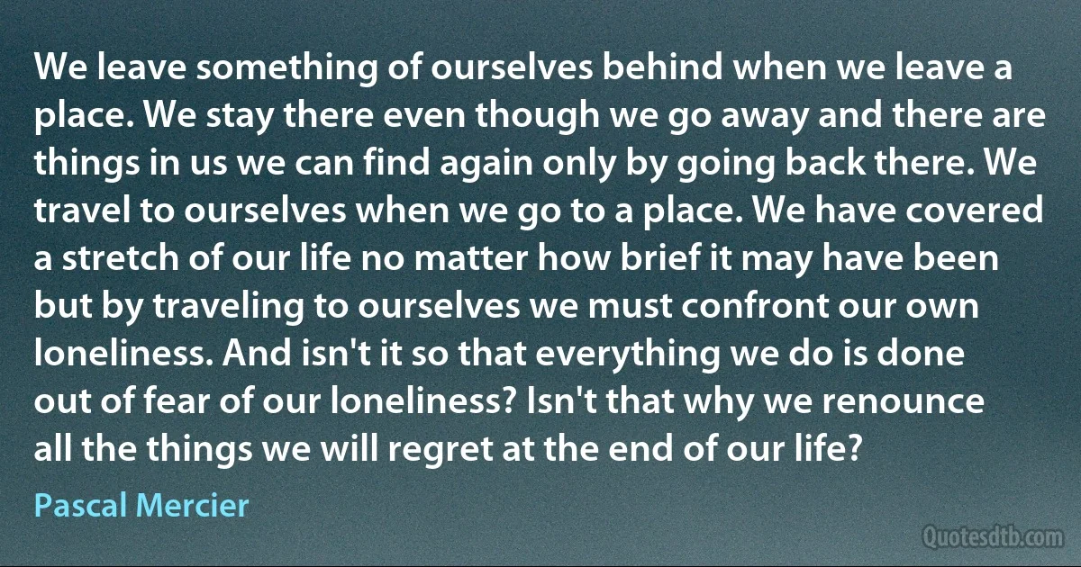 We leave something of ourselves behind when we leave a place. We stay there even though we go away and there are things in us we can find again only by going back there. We travel to ourselves when we go to a place. We have covered a stretch of our life no matter how brief it may have been but by traveling to ourselves we must confront our own loneliness. And isn't it so that everything we do is done out of fear of our loneliness? Isn't that why we renounce all the things we will regret at the end of our life? (Pascal Mercier)