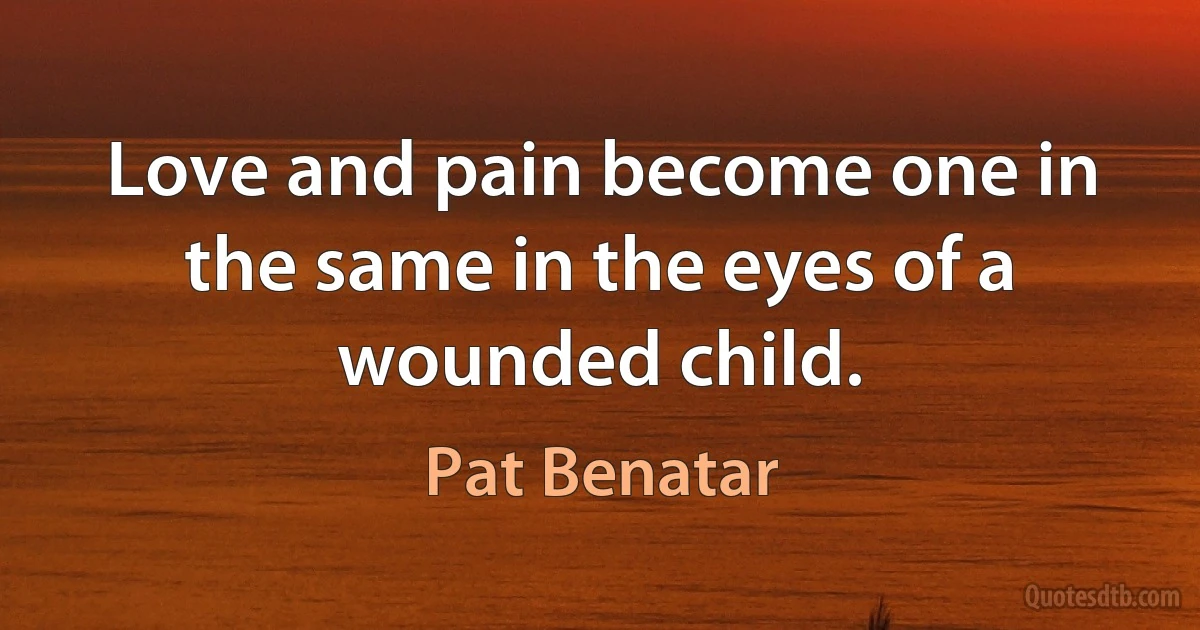 Love and pain become one in the same in the eyes of a wounded child. (Pat Benatar)