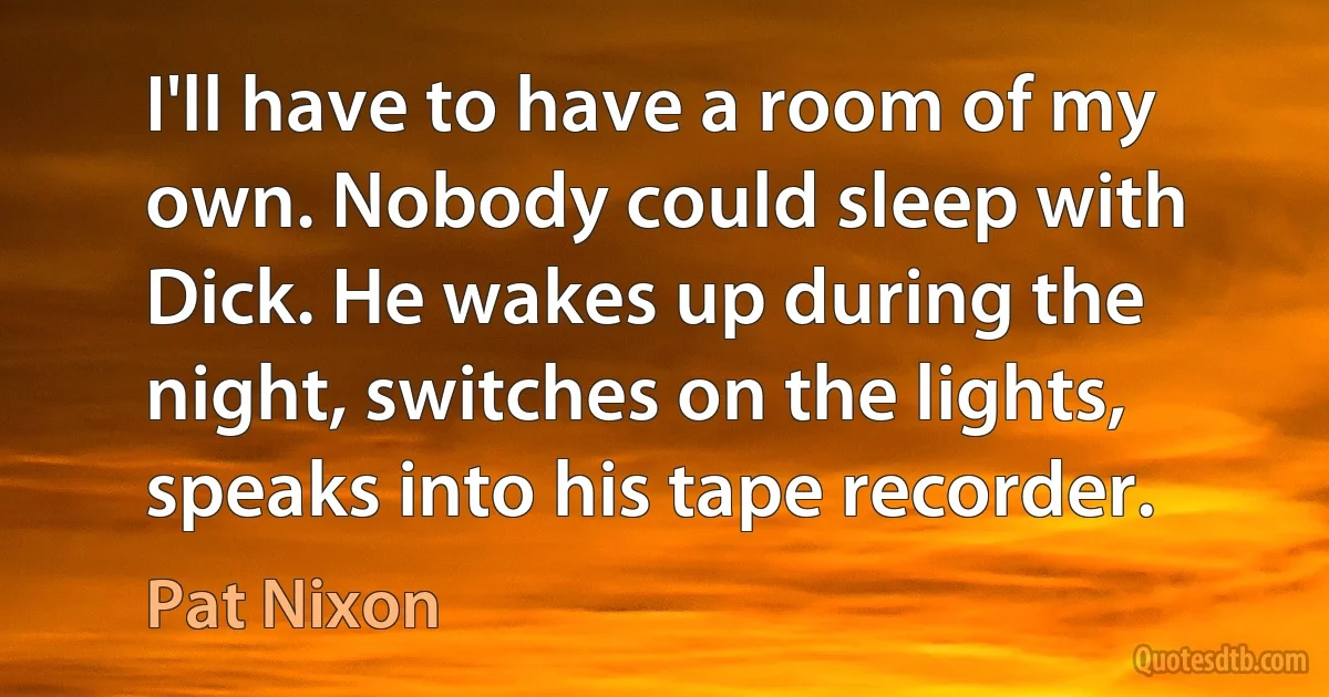 I'll have to have a room of my own. Nobody could sleep with Dick. He wakes up during the night, switches on the lights, speaks into his tape recorder. (Pat Nixon)