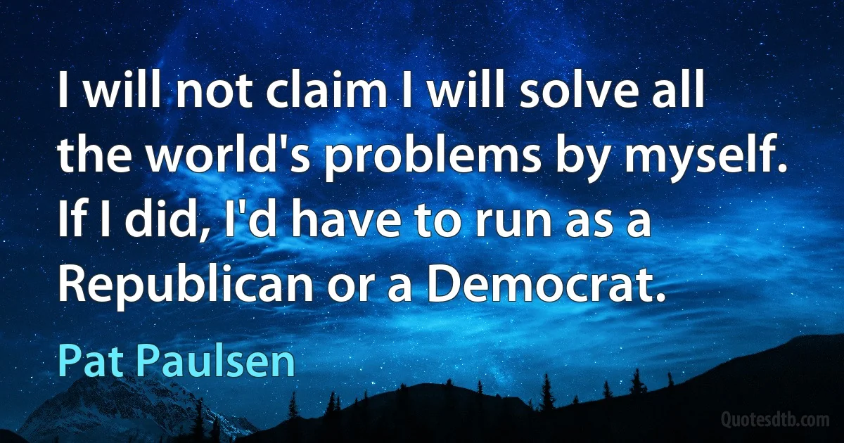 I will not claim I will solve all the world's problems by myself. If I did, I'd have to run as a Republican or a Democrat. (Pat Paulsen)