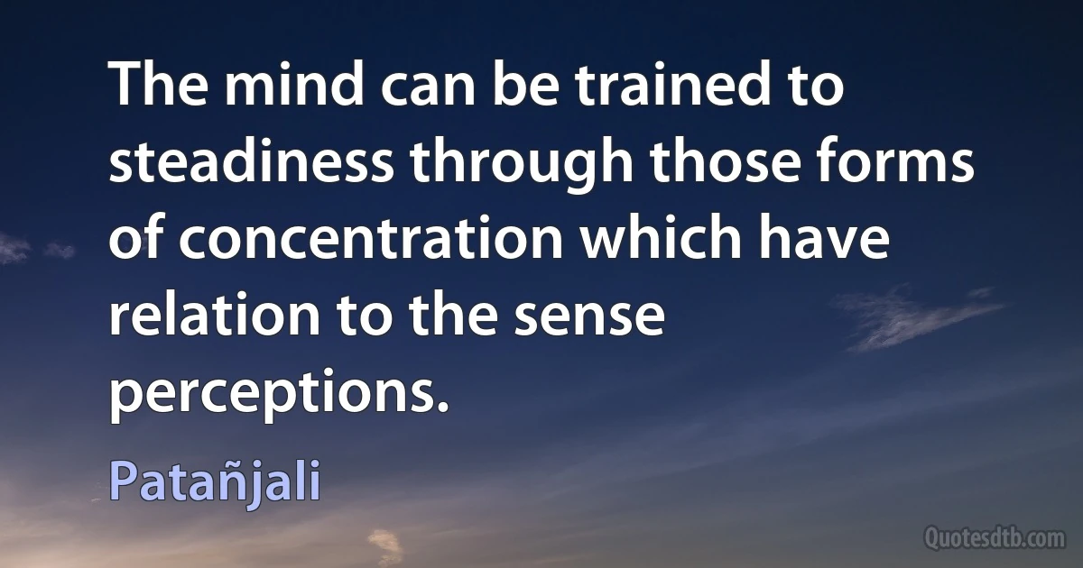 The mind can be trained to steadiness through those forms of concentration which have relation to the sense perceptions. (Patañjali)