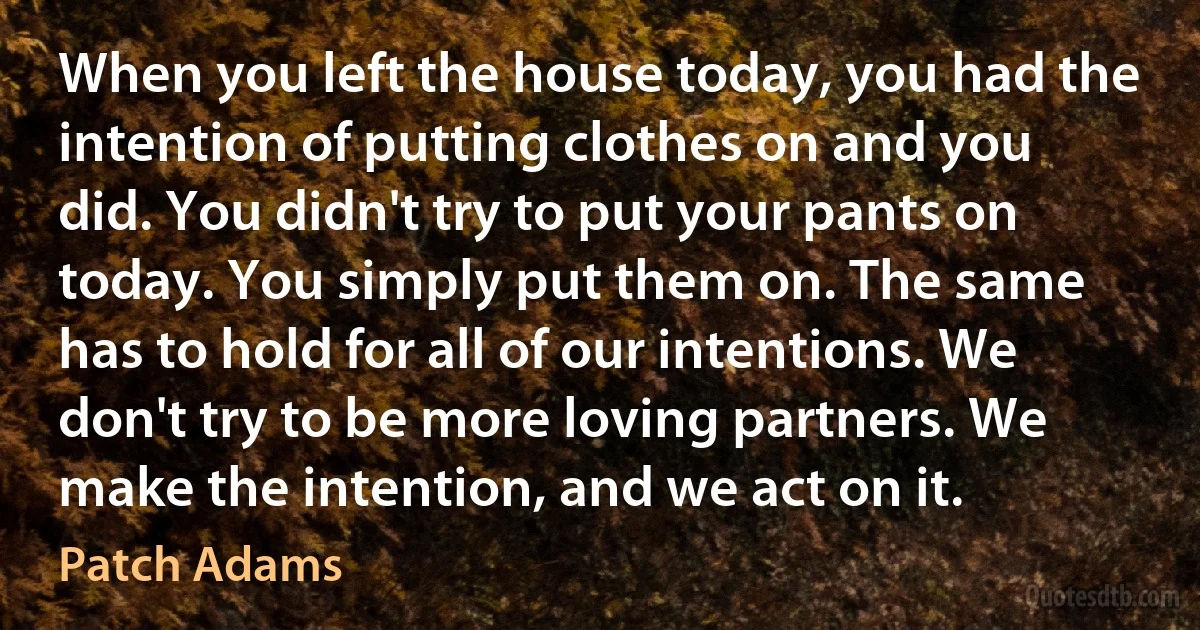 When you left the house today, you had the intention of putting clothes on and you did. You didn't try to put your pants on today. You simply put them on. The same has to hold for all of our intentions. We don't try to be more loving partners. We make the intention, and we act on it. (Patch Adams)