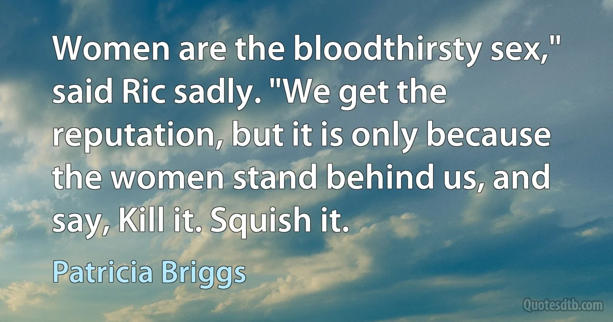 Women are the bloodthirsty sex," said Ric sadly. "We get the reputation, but it is only because the women stand behind us, and say, Kill it. Squish it. (Patricia Briggs)