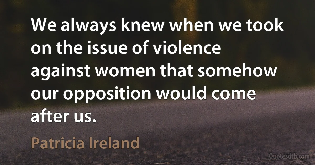 We always knew when we took on the issue of violence against women that somehow our opposition would come after us. (Patricia Ireland)