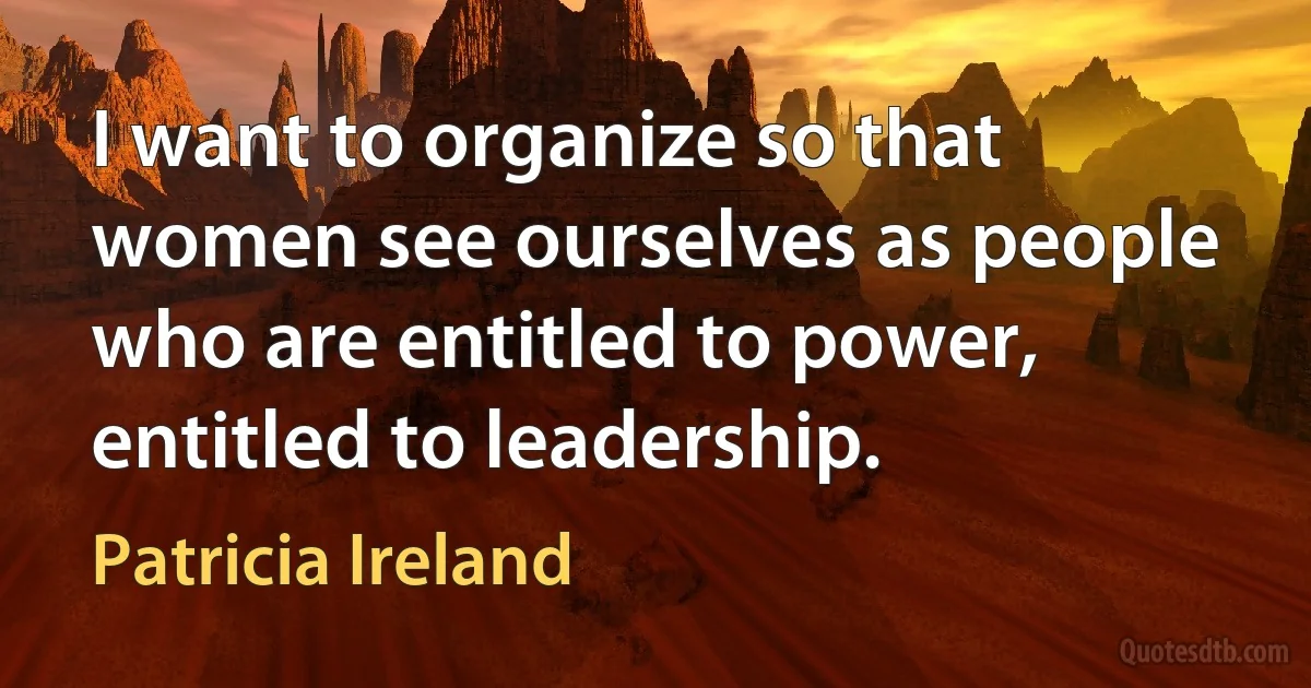 I want to organize so that women see ourselves as people who are entitled to power, entitled to leadership. (Patricia Ireland)