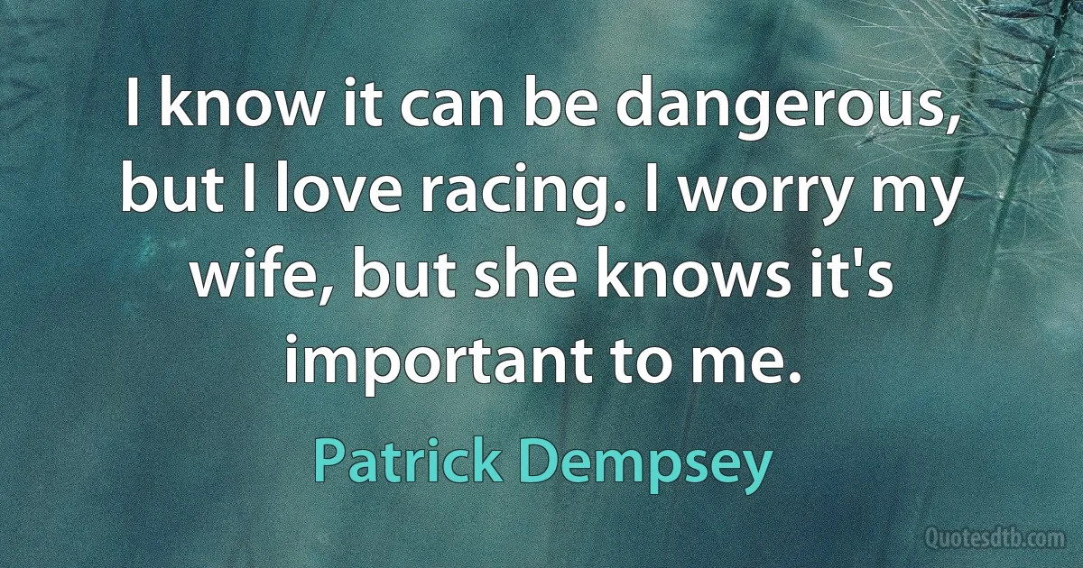 I know it can be dangerous, but I love racing. I worry my wife, but she knows it's important to me. (Patrick Dempsey)