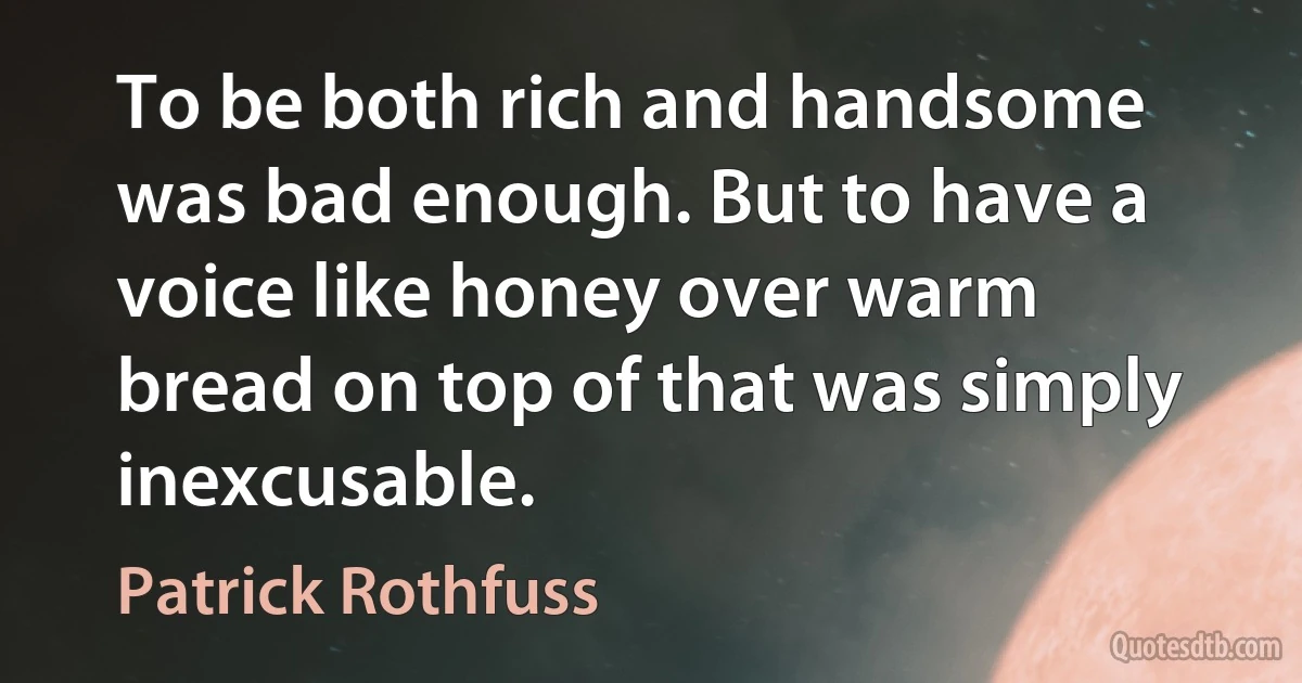 To be both rich and handsome was bad enough. But to have a voice like honey over warm bread on top of that was simply inexcusable. (Patrick Rothfuss)