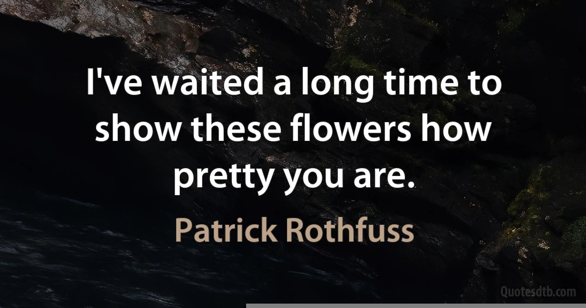 I've waited a long time to show these flowers how pretty you are. (Patrick Rothfuss)