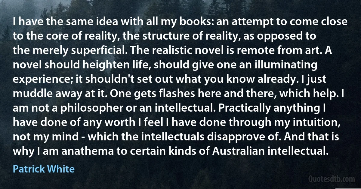 I have the same idea with all my books: an attempt to come close to the core of reality, the structure of reality, as opposed to the merely superficial. The realistic novel is remote from art. A novel should heighten life, should give one an illuminating experience; it shouldn't set out what you know already. I just muddle away at it. One gets flashes here and there, which help. I am not a philosopher or an intellectual. Practically anything I have done of any worth I feel I have done through my intuition, not my mind - which the intellectuals disapprove of. And that is why I am anathema to certain kinds of Australian intellectual. (Patrick White)