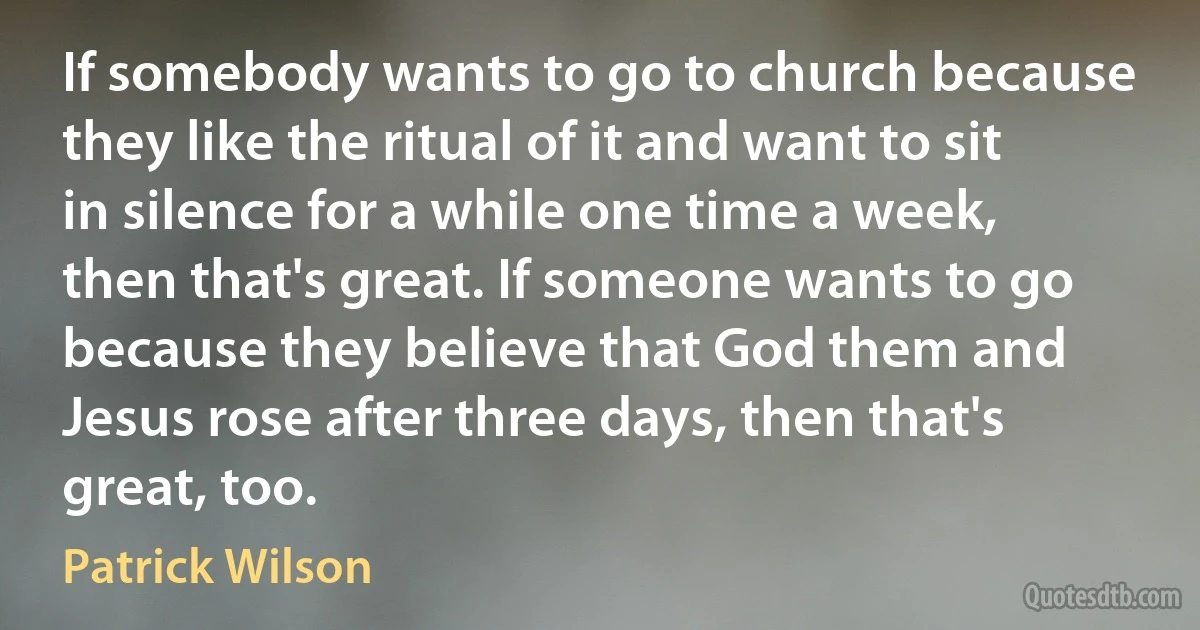 If somebody wants to go to church because they like the ritual of it and want to sit in silence for a while one time a week, then that's great. If someone wants to go because they believe that God them and Jesus rose after three days, then that's great, too. (Patrick Wilson)