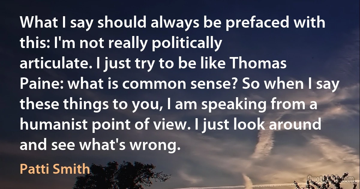 What I say should always be prefaced with this: I'm not really politically articulate. I just try to be like Thomas Paine: what is common sense? So when I say these things to you, I am speaking from a humanist point of view. I just look around and see what's wrong. (Patti Smith)