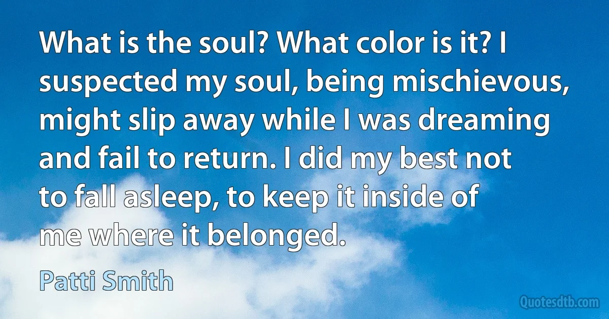 What is the soul? What color is it? I suspected my soul, being mischievous, might slip away while I was dreaming and fail to return. I did my best not to fall asleep, to keep it inside of me where it belonged. (Patti Smith)