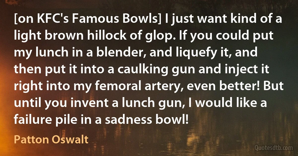 [on KFC's Famous Bowls] I just want kind of a light brown hillock of glop. If you could put my lunch in a blender, and liquefy it, and then put it into a caulking gun and inject it right into my femoral artery, even better! But until you invent a lunch gun, I would like a failure pile in a sadness bowl! (Patton Oswalt)