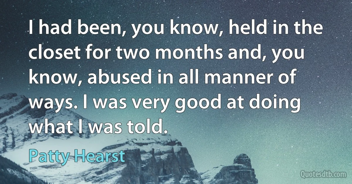 I had been, you know, held in the closet for two months and, you know, abused in all manner of ways. I was very good at doing what I was told. (Patty Hearst)