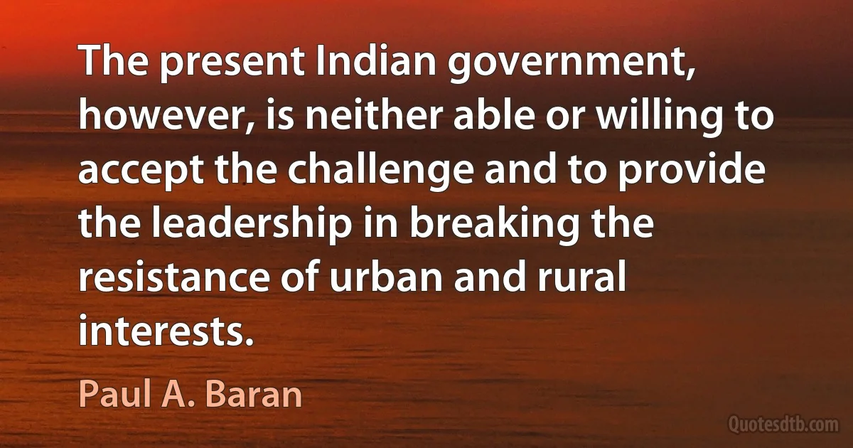 The present Indian government, however, is neither able or willing to accept the challenge and to provide the leadership in breaking the resistance of urban and rural interests. (Paul A. Baran)