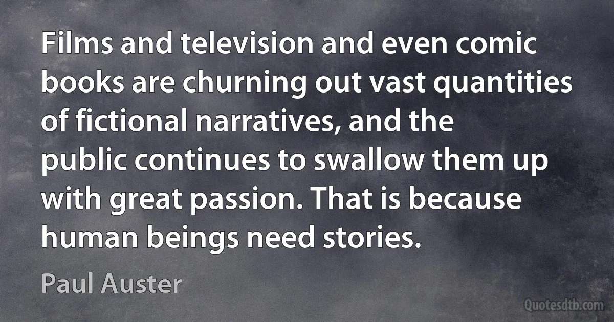 Films and television and even comic books are churning out vast quantities of fictional narratives, and the public continues to swallow them up with great passion. That is because human beings need stories. (Paul Auster)