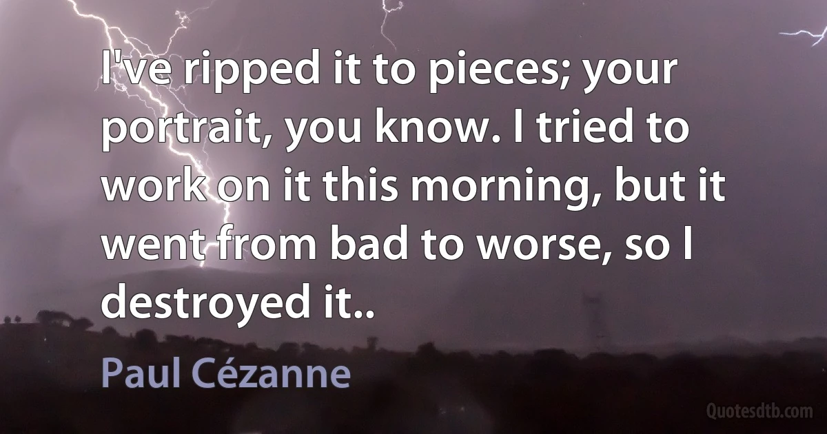 I've ripped it to pieces; your portrait, you know. I tried to work on it this morning, but it went from bad to worse, so I destroyed it.. (Paul Cézanne)