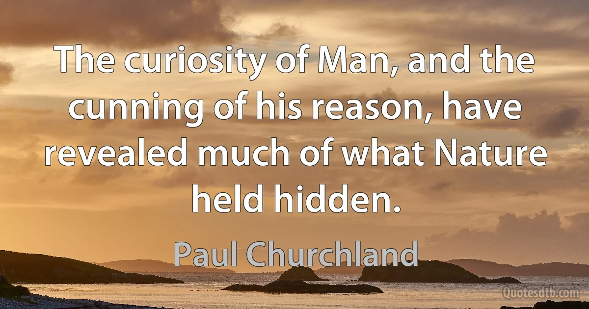 The curiosity of Man, and the cunning of his reason, have revealed much of what Nature held hidden. (Paul Churchland)