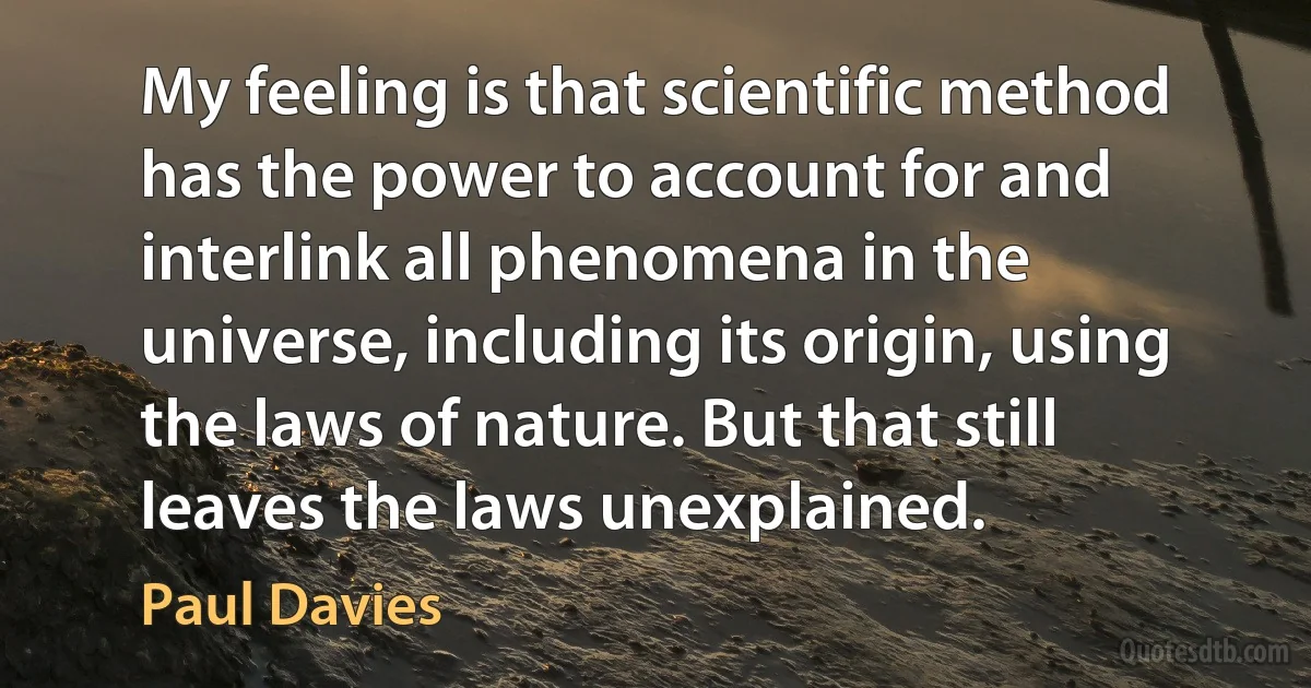 My feeling is that scientific method has the power to account for and interlink all phenomena in the universe, including its origin, using the laws of nature. But that still leaves the laws unexplained. (Paul Davies)