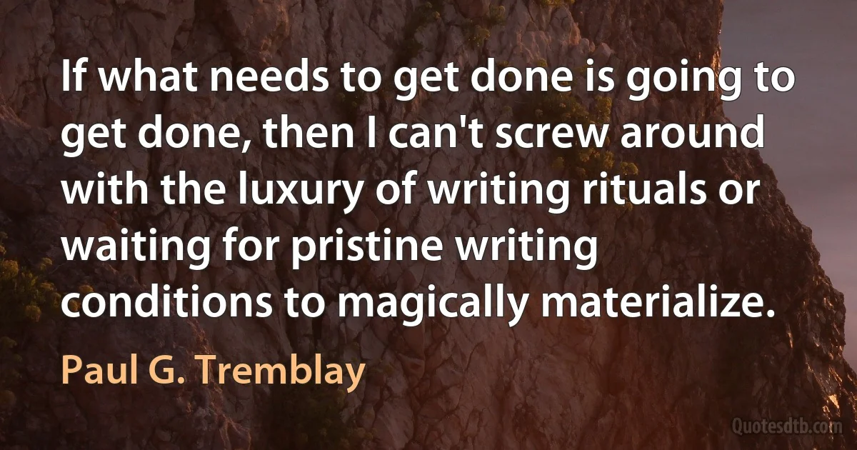 If what needs to get done is going to get done, then I can't screw around with the luxury of writing rituals or waiting for pristine writing conditions to magically materialize. (Paul G. Tremblay)