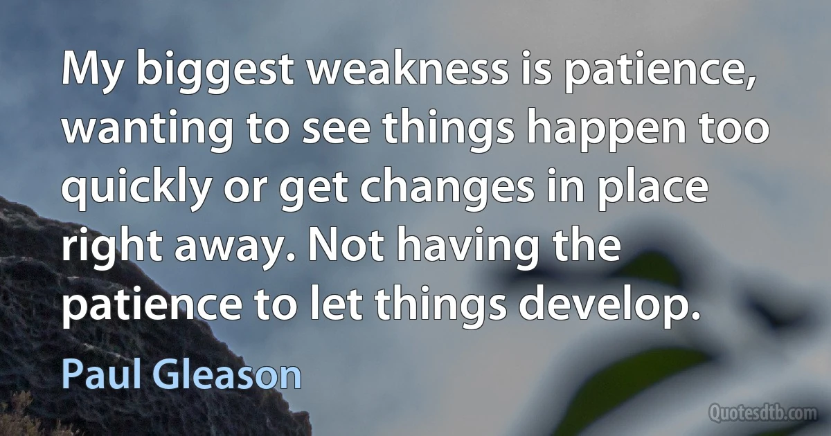 My biggest weakness is patience, wanting to see things happen too quickly or get changes in place right away. Not having the patience to let things develop. (Paul Gleason)