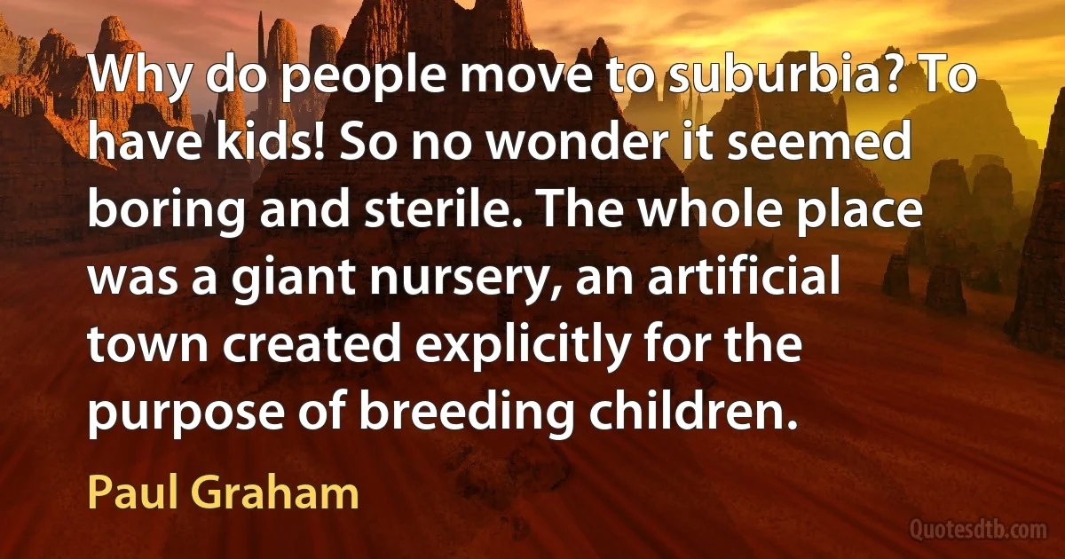 Why do people move to suburbia? To have kids! So no wonder it seemed boring and sterile. The whole place was a giant nursery, an artificial town created explicitly for the purpose of breeding children. (Paul Graham)