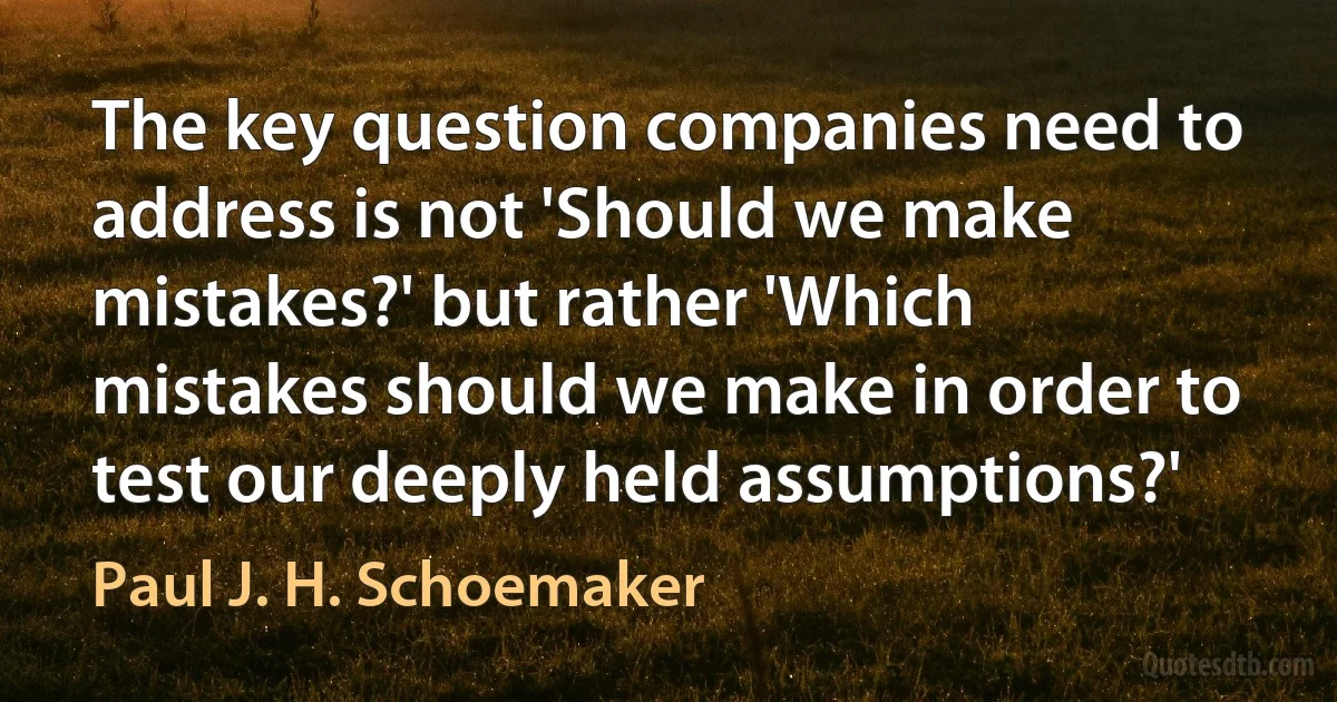 The key question companies need to address is not 'Should we make mistakes?' but rather 'Which mistakes should we make in order to test our deeply held assumptions?' (Paul J. H. Schoemaker)