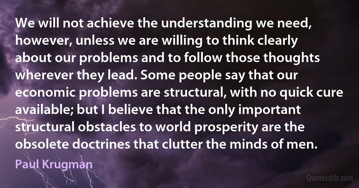 We will not achieve the understanding we need, however, unless we are willing to think clearly about our problems and to follow those thoughts wherever they lead. Some people say that our economic problems are structural, with no quick cure available; but I believe that the only important structural obstacles to world prosperity are the obsolete doctrines that clutter the minds of men. (Paul Krugman)