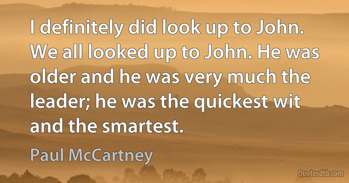 I definitely did look up to John. We all looked up to John. He was older and he was very much the leader; he was the quickest wit and the smartest. (Paul McCartney)